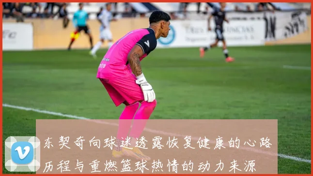 东契奇向球迷透露恢复健康的心路历程与重燃篮球热情的动力来源