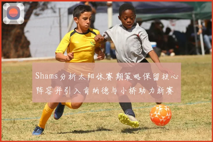 Shams分析太阳休赛期策略保留核心阵容并引入肯纳德与小桥助力新赛季