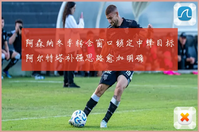 阿森纳冬季转会窗口锁定中锋目标阿尔特塔补强思路愈加明确