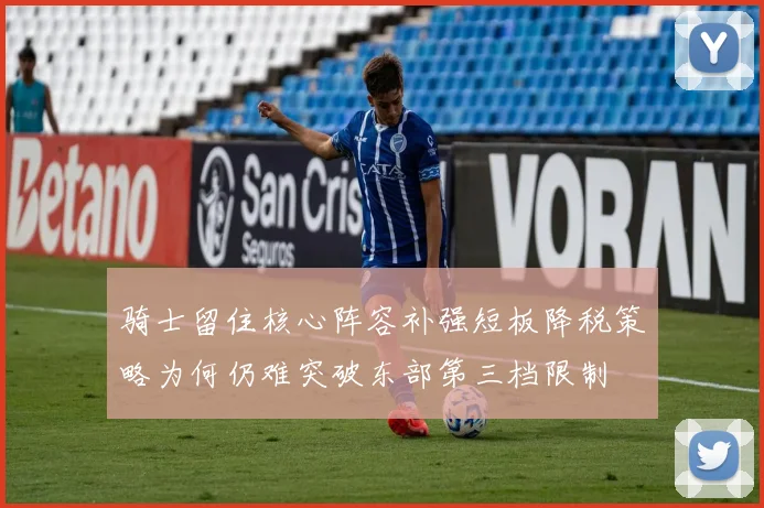 骑士留住核心阵容补强短板降税策略为何仍难突破东部第三档限制