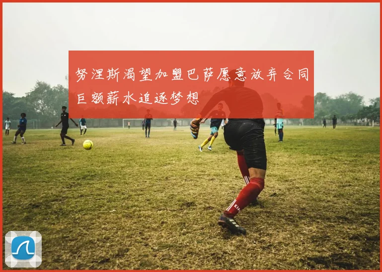努涅斯渴望加盟巴萨愿意放弃合同巨额薪水追逐梦想