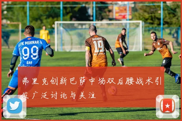 弗里克创新巴萨中场双后腰战术引发广泛讨论与关注