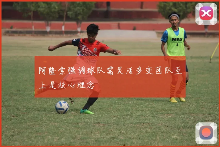 阿隆索强调球队需灵活多变团队至上是核心理念